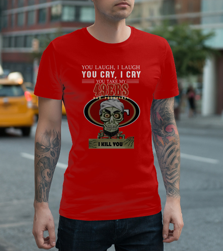 You Laugh I Laugh You Cry I Cry You Take My 49ers San Francisco Jeff Dunham I Kill You T-Shirt