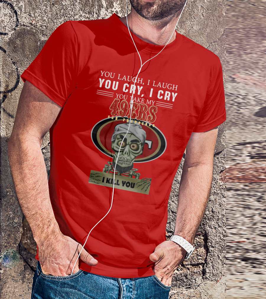 You Laugh I Laugh You Cry I Cry You Take My 49ers San Francisco Jeff Dunham I Kill You T-Shirt