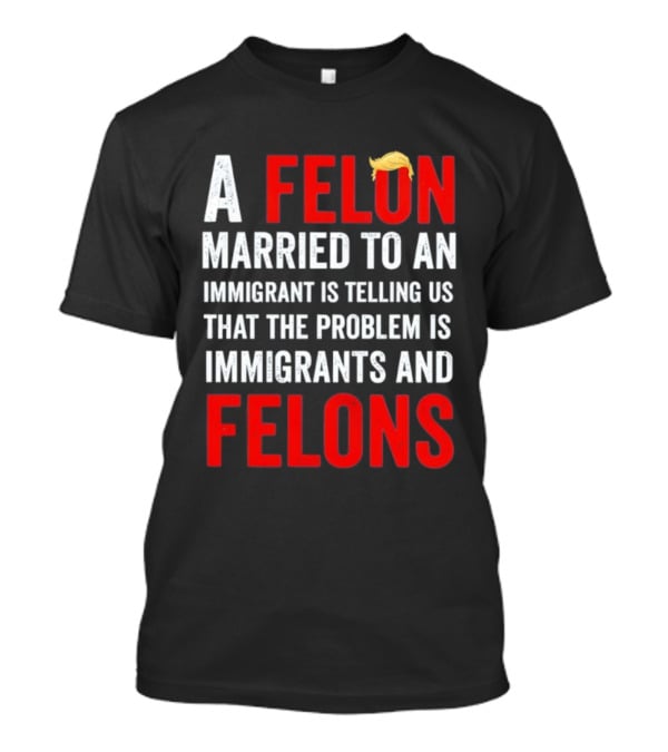 A Felon Married To An Immigrant Is Telling Us That The Problem Is Immigrants And Felons T-Shirt