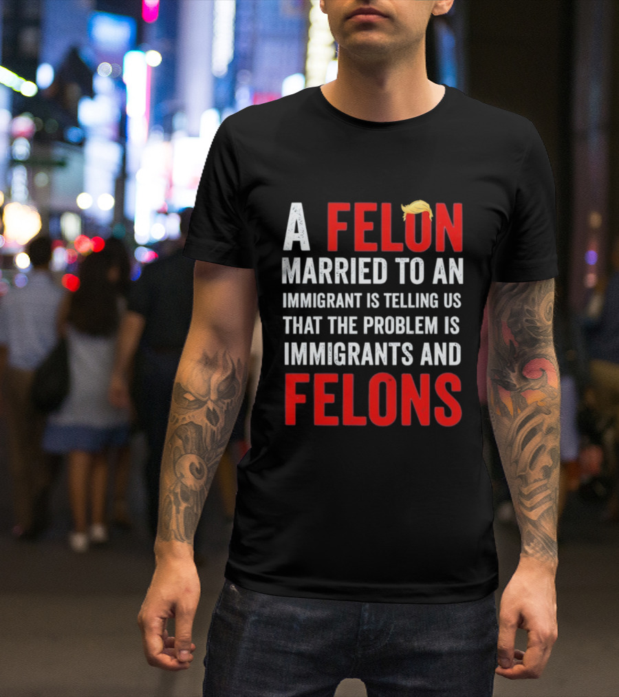 A Felon Married To An Immigrant Is Telling Us That The Problem Is Immigrants And Felons T-Shirt
