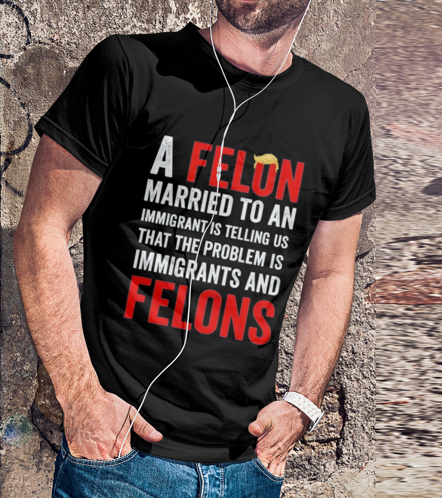 A Felon Married To An Immigrant Is Telling Us That The Problem Is Immigrants And Felons T-Shirt
