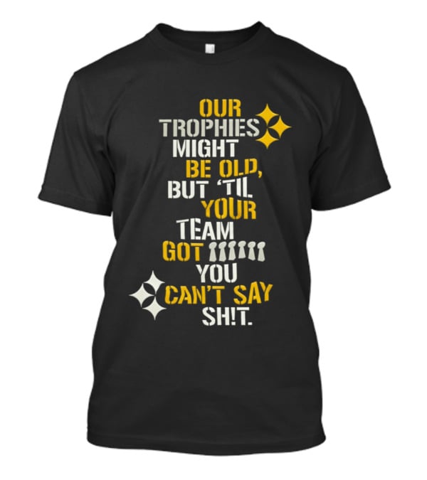Our Trophies Might Be Old But Til Your Team Got You Can't Say Shit Pittsburgh Steelers T-Shirt