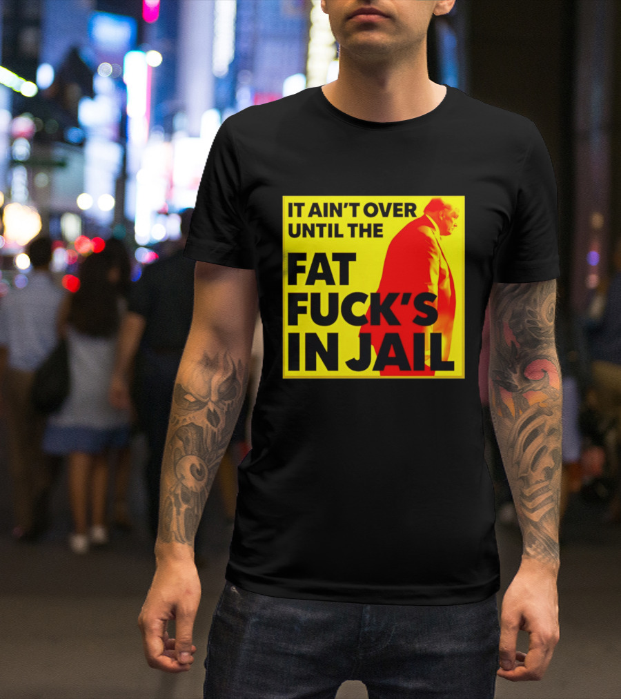 It Ain't Over Until The Fat Fuck's In Jail Trump T-Shirt
