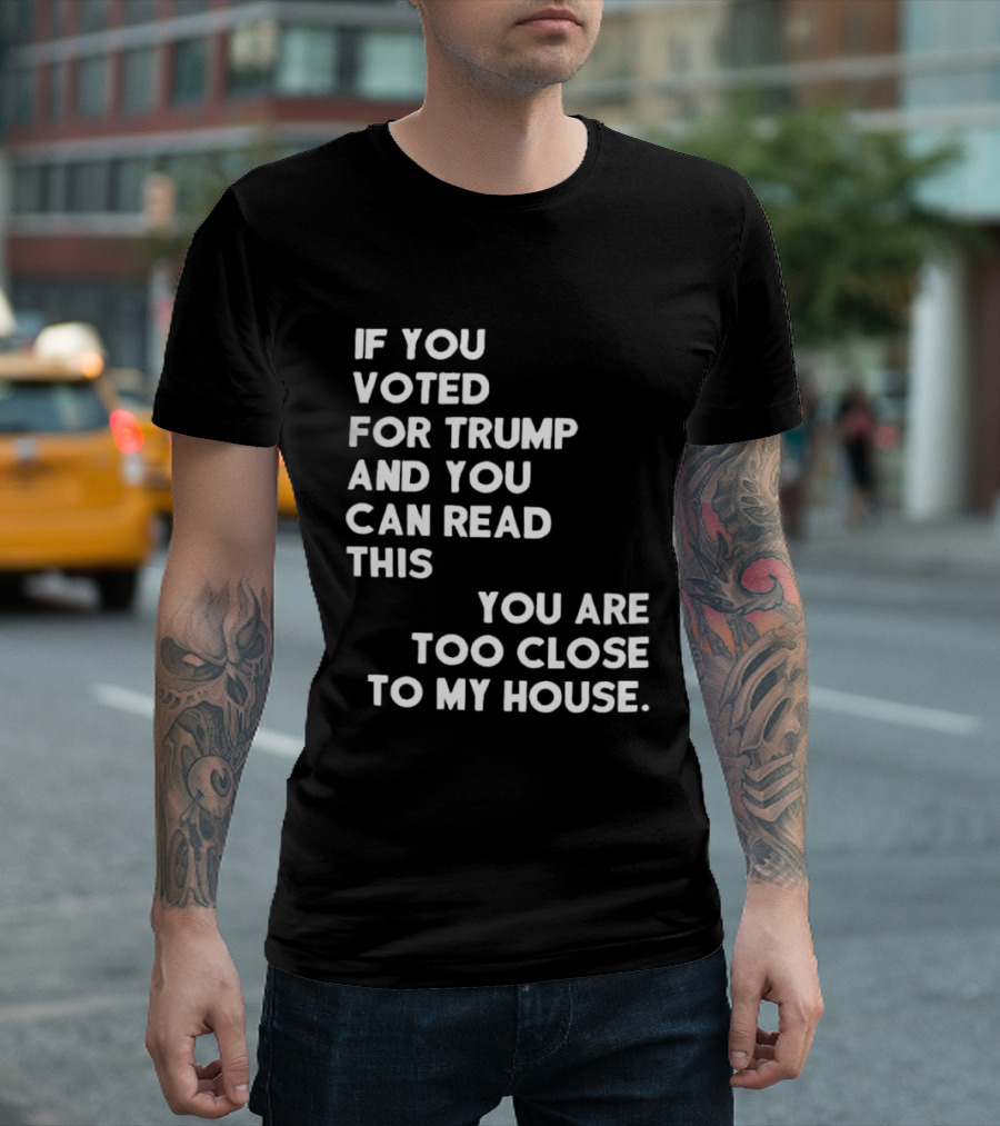 If You Voted For Trump And You Can Read This You Are Too Close To My House T-Shirt