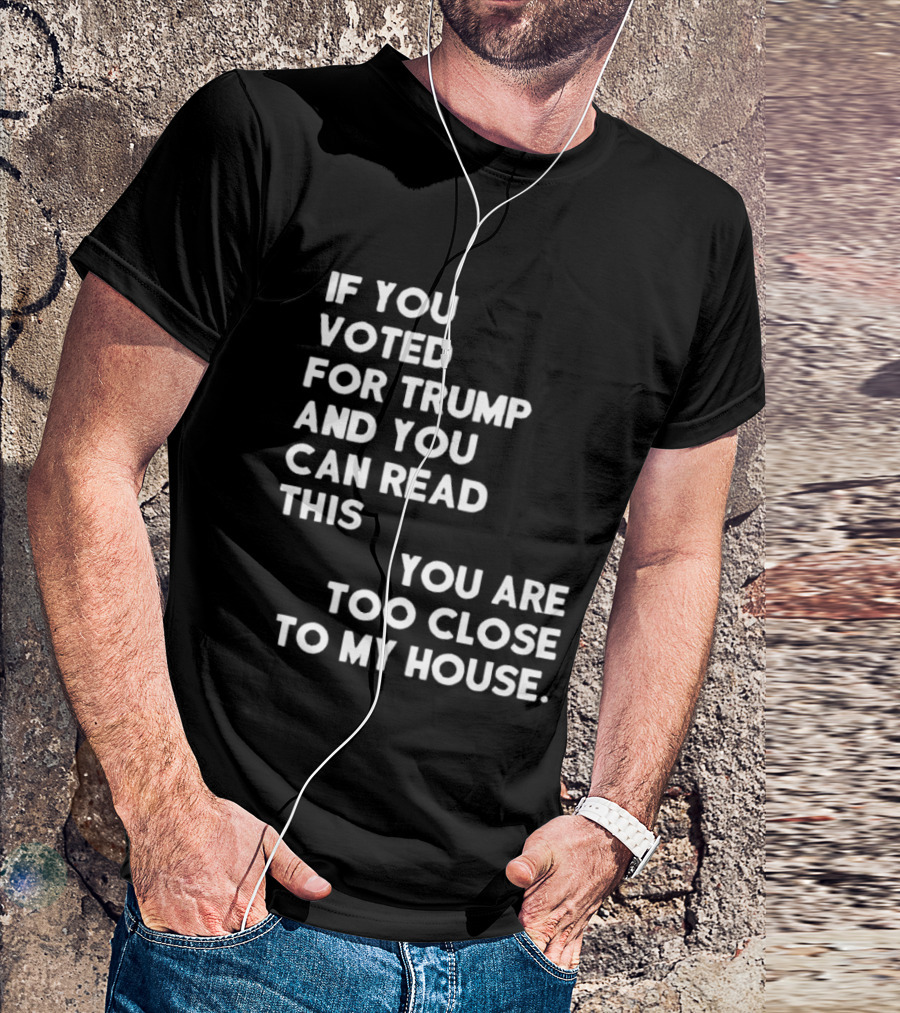 If You Voted For Trump And You Can Read This You Are Too Close To My House T-Shirt