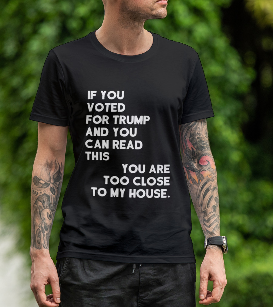 If You Voted For Trump And You Can Read This You Are Too Close To My House T-Shirt