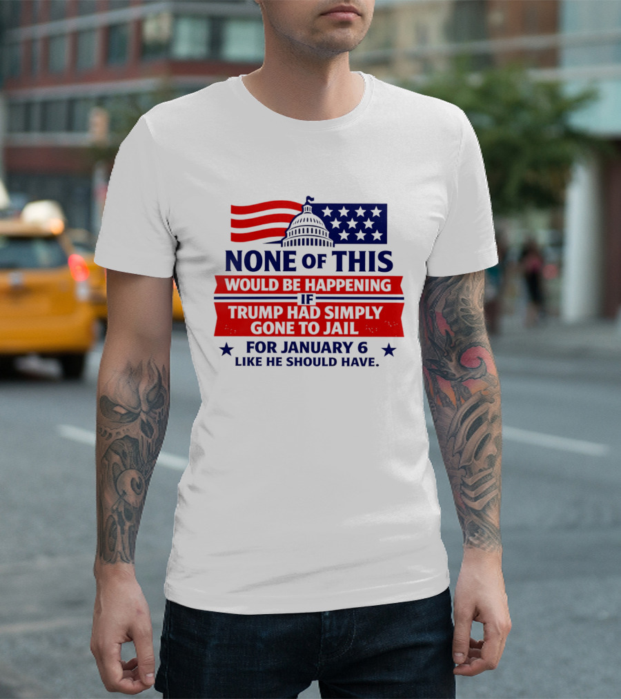 None Of This Would Be Happening If Trump Had Simply Gone To Jail January 6 Like He Should Have T-Shirt