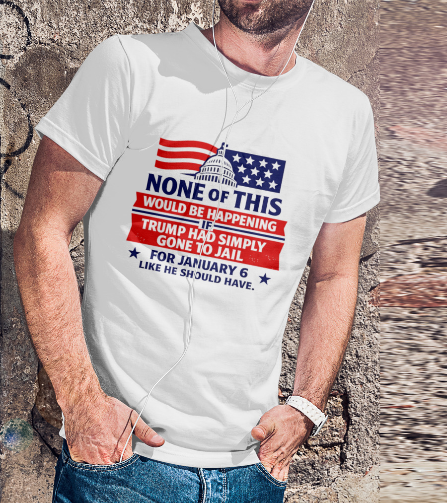None Of This Would Be Happening If Trump Had Simply Gone To Jail January 6 Like He Should Have T-Shirt