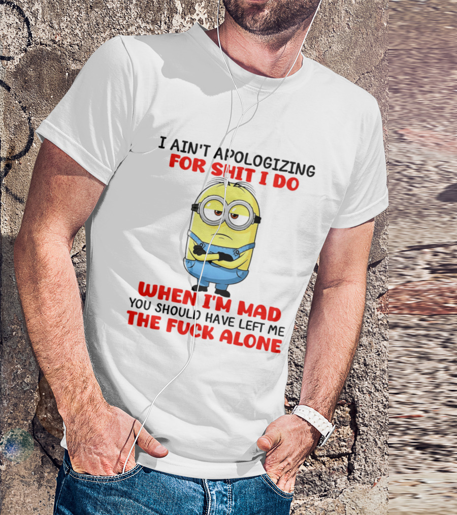 Minion I Ain't Apologizing For Shit I Do When I'm Mad You Should Have Left Me The Fuck Alone T-Shirt