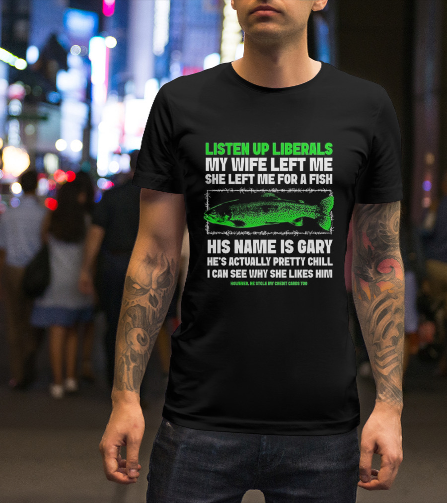 Listen Up Liberals My Wife Left Me For A Fish Named Gary He's Actually Pretty Chill T-Shirt