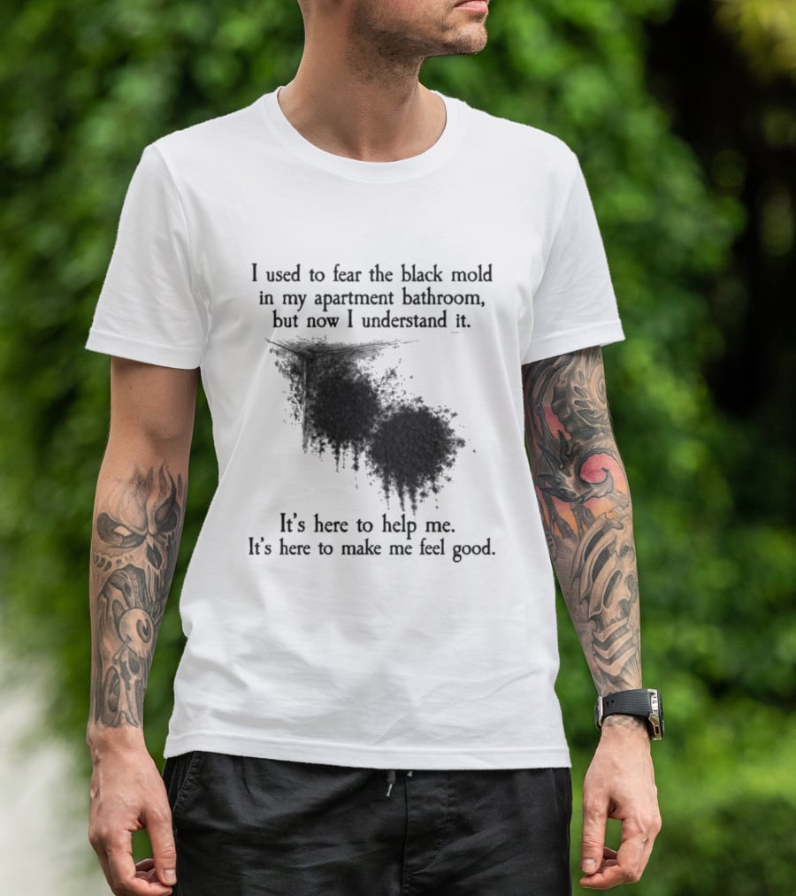 I Used To Fear The Black Mold In My Apartment Bathroom Now I Understand It's Here To Help Me Feel Good T-Shirt
