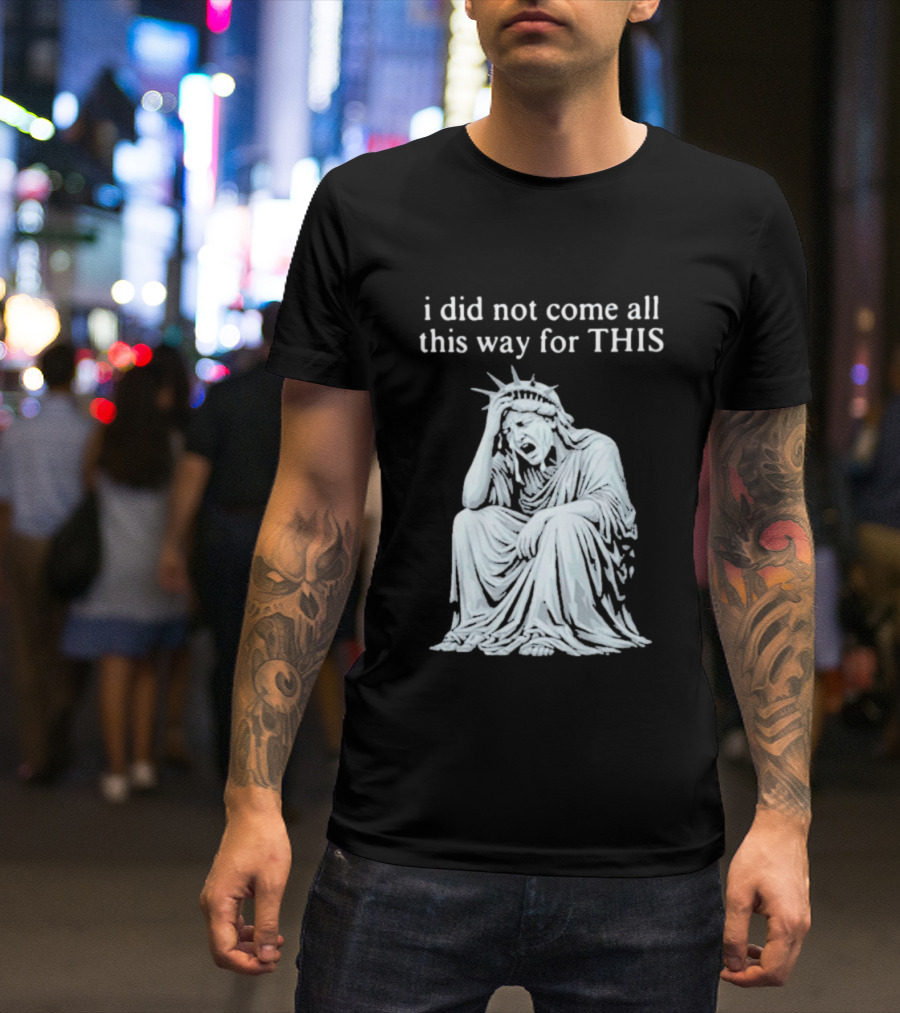 I Did Not Come All This Way For This Anti Trump Statue Of Liberty Sarcastic Political T-Shirt