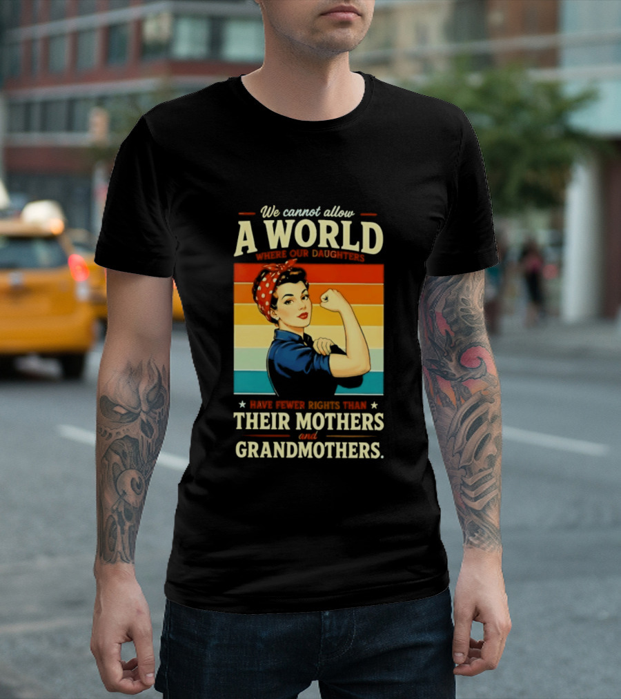 Rosie The Riveter We Cannot Allow A World Where Our Daughters Have Fewer Rights Than Their Mothers And Grandmothers T-Shirt