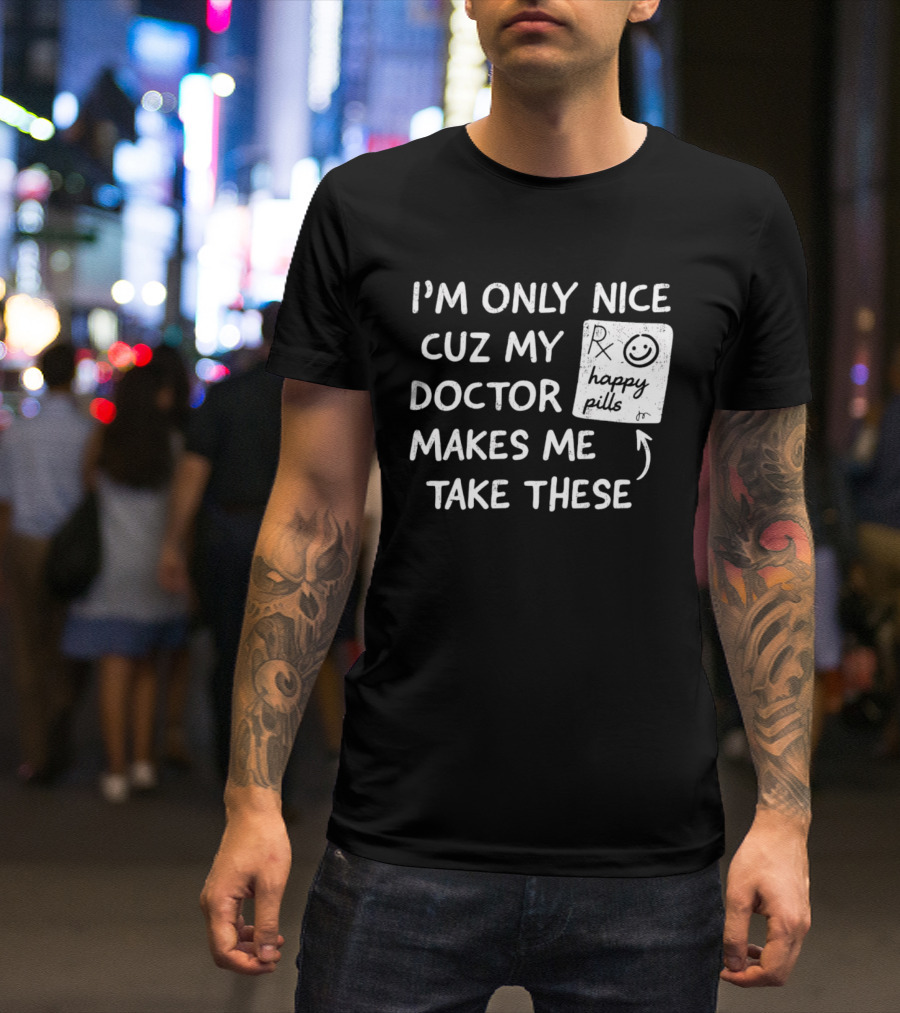 I'm Only Nice Cuz My Doctor Makes Me Take These Happy Pills T-Shirt