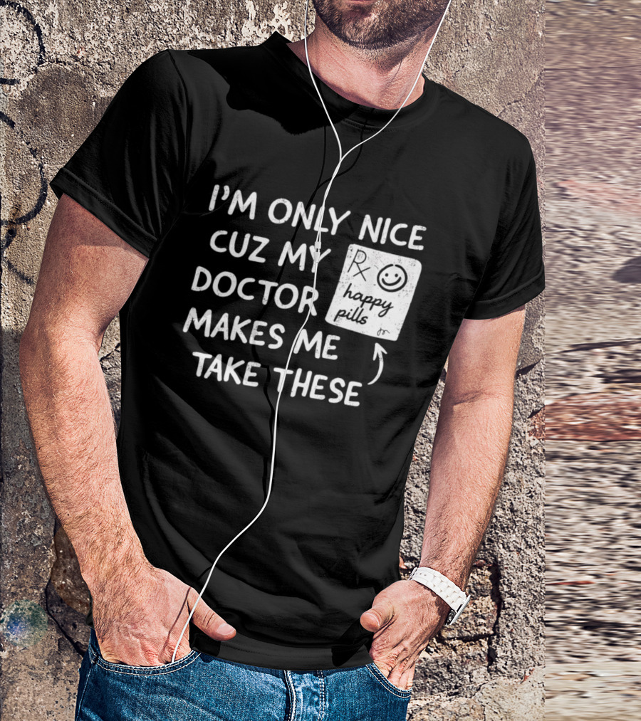 I'm Only Nice Cuz My Doctor Makes Me Take These Happy Pills T-Shirt