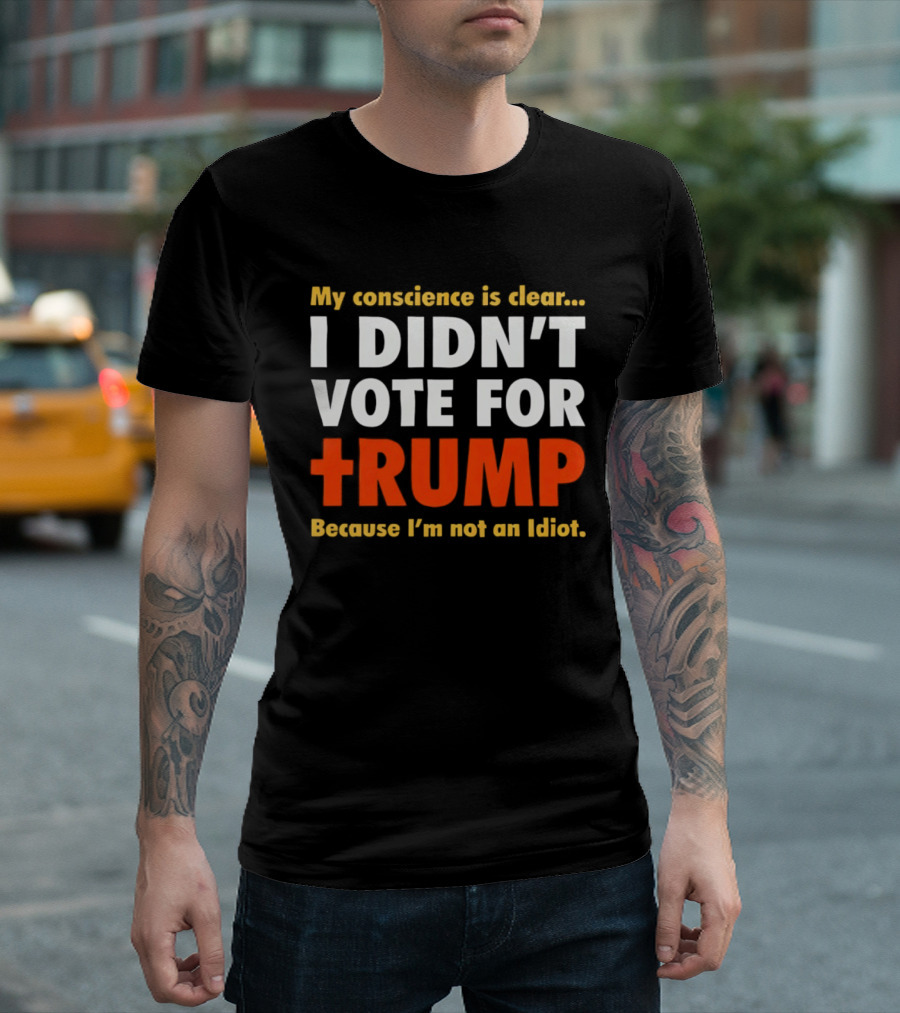 My Conscience Is Clear I Didn't Vote For Trump Because I'm Not An Idiot T-Shirt