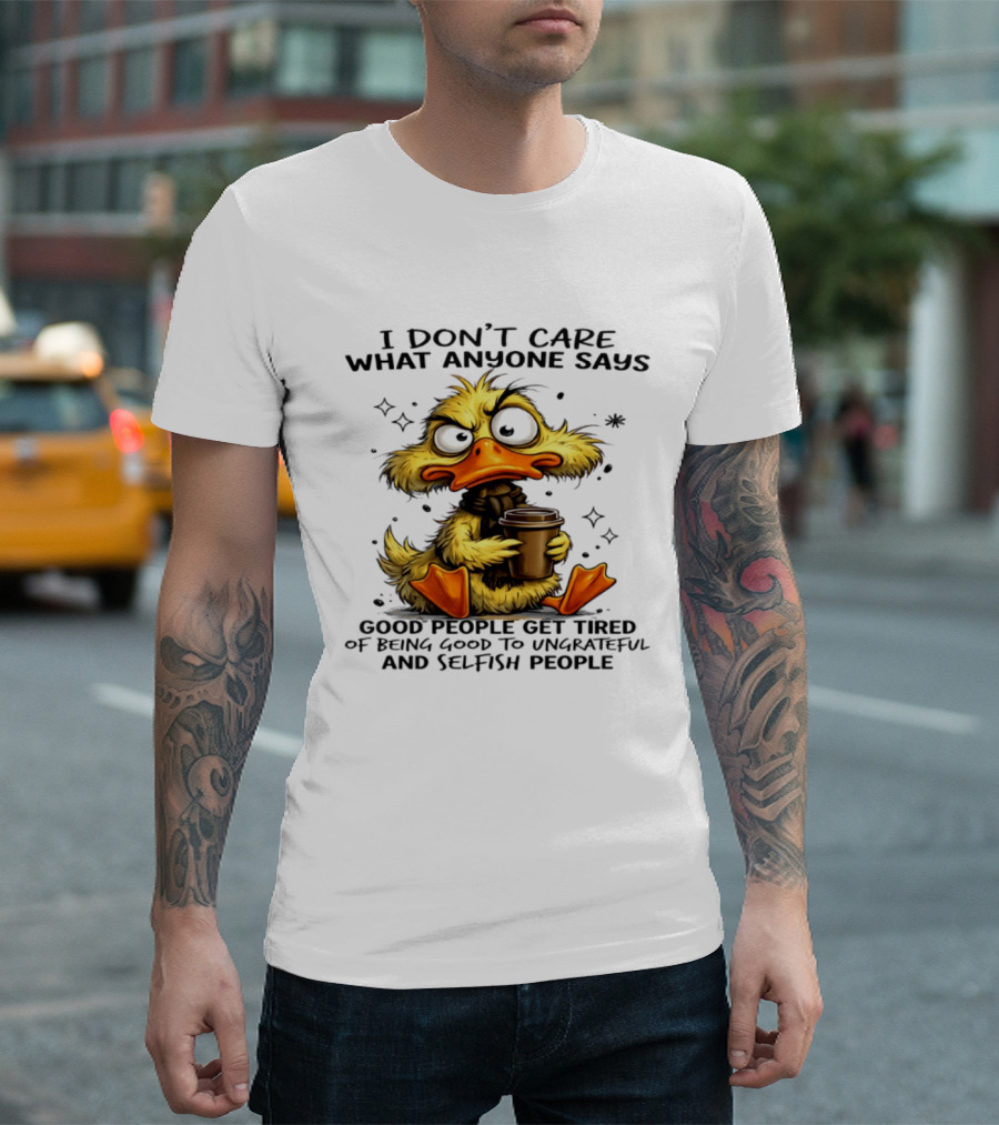 I Don't Care What Anyone Says Good People Get Tired Of Being Good To Ungrateful And Selfish People Duck T-Shirt
