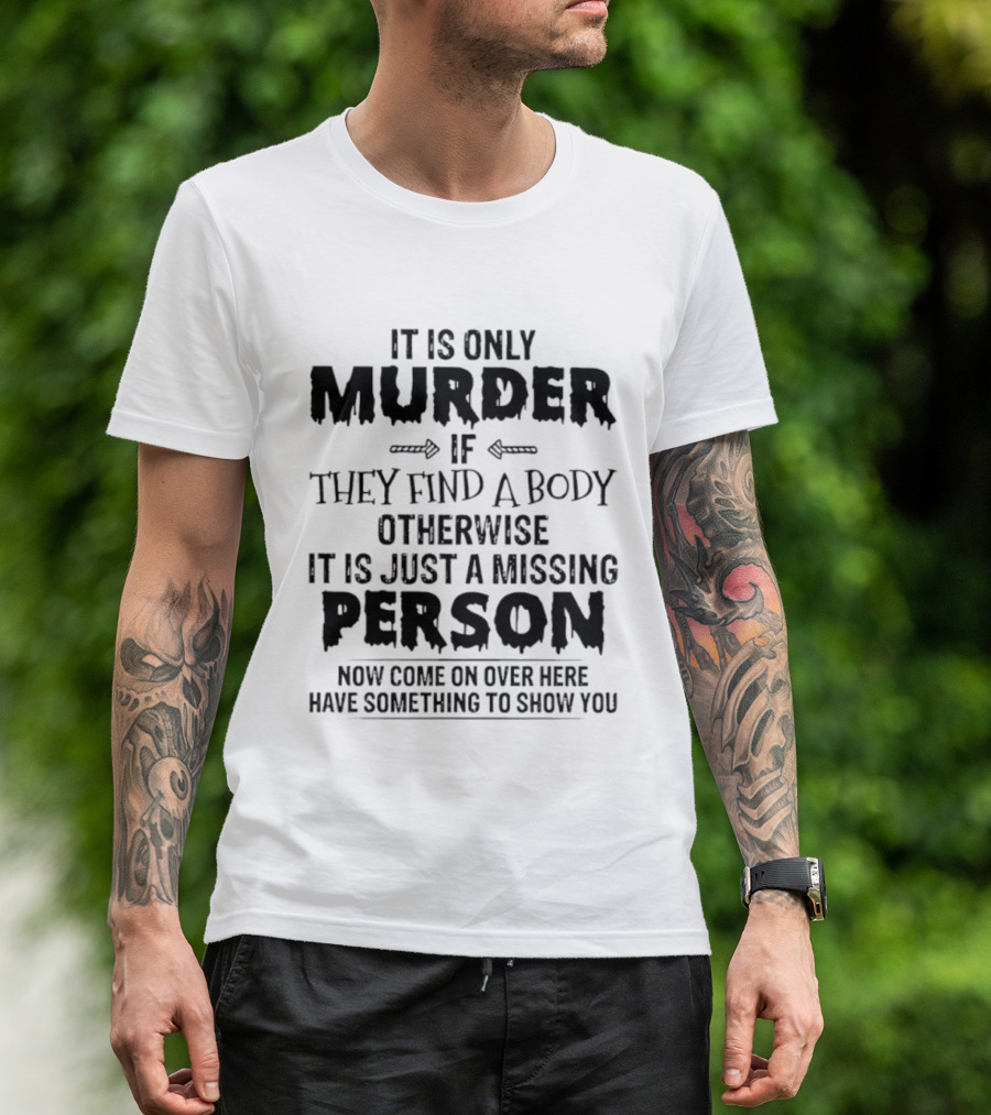 It Is Only Murder If They Find A Body Otherwise It Is Just A Missing Person Now Come On Over Here Have Something To Show You T-Shirt