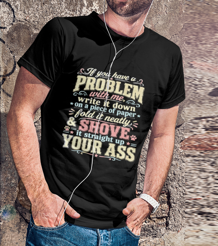 If You Have A Problem With Me Write It Down On A Piece Of Paper Fold It Neatly And Shove It Straight Up Your Ass T-Shirt
