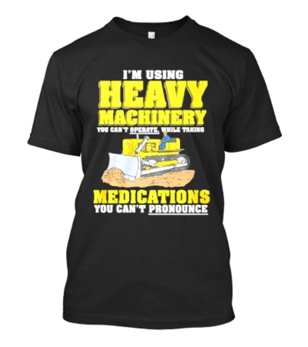 I'm Using Heavy Machinery You Can't Operate While Taking Medications You Can't Pronounce T-Shirt