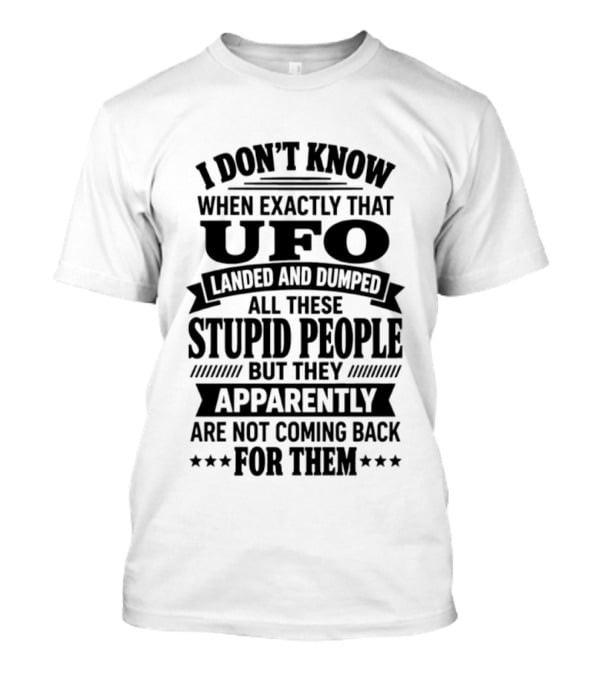 I Don't Know When Exactly That UFO Landed And Dumped All These Stupid People But They Apparently Are Not Coming Back For Them T-Shirt