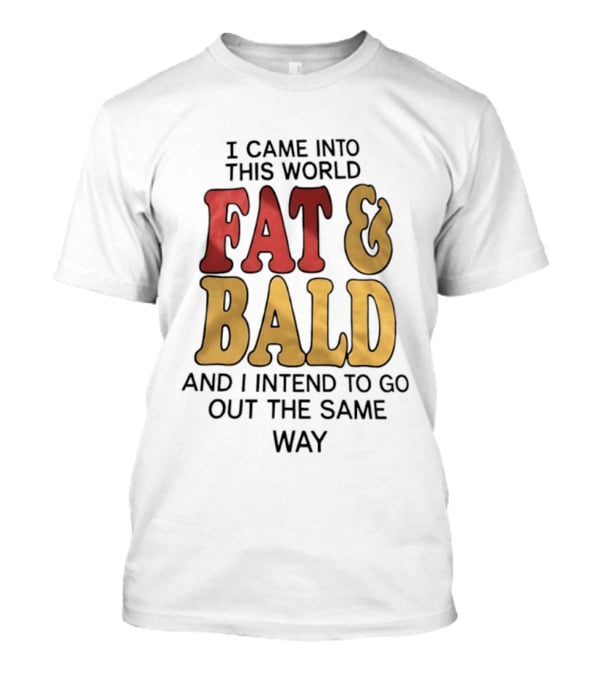 I Came Into This World Fat And Bald And I Intend To Go Out The Same Way T-Shirt