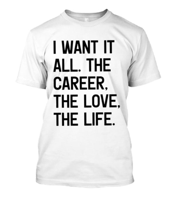 I Want It All The Career The Love The Life T-Shirt