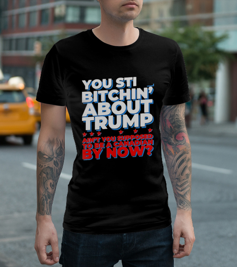You Still Bitchin' About Trump Ain't You Supposed To Be A Canadian By Now T-Shirt