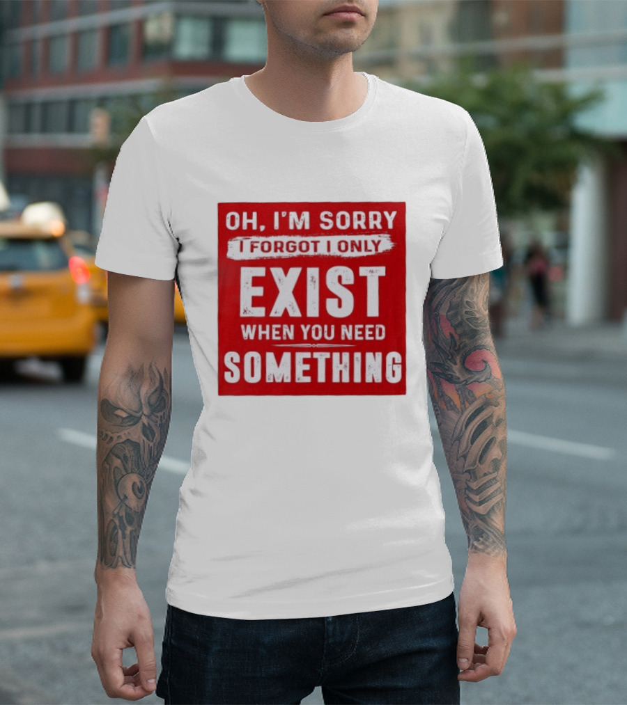 Oh I'm Sorry I Forgot I Only Exist When You Need Something T-Shirt