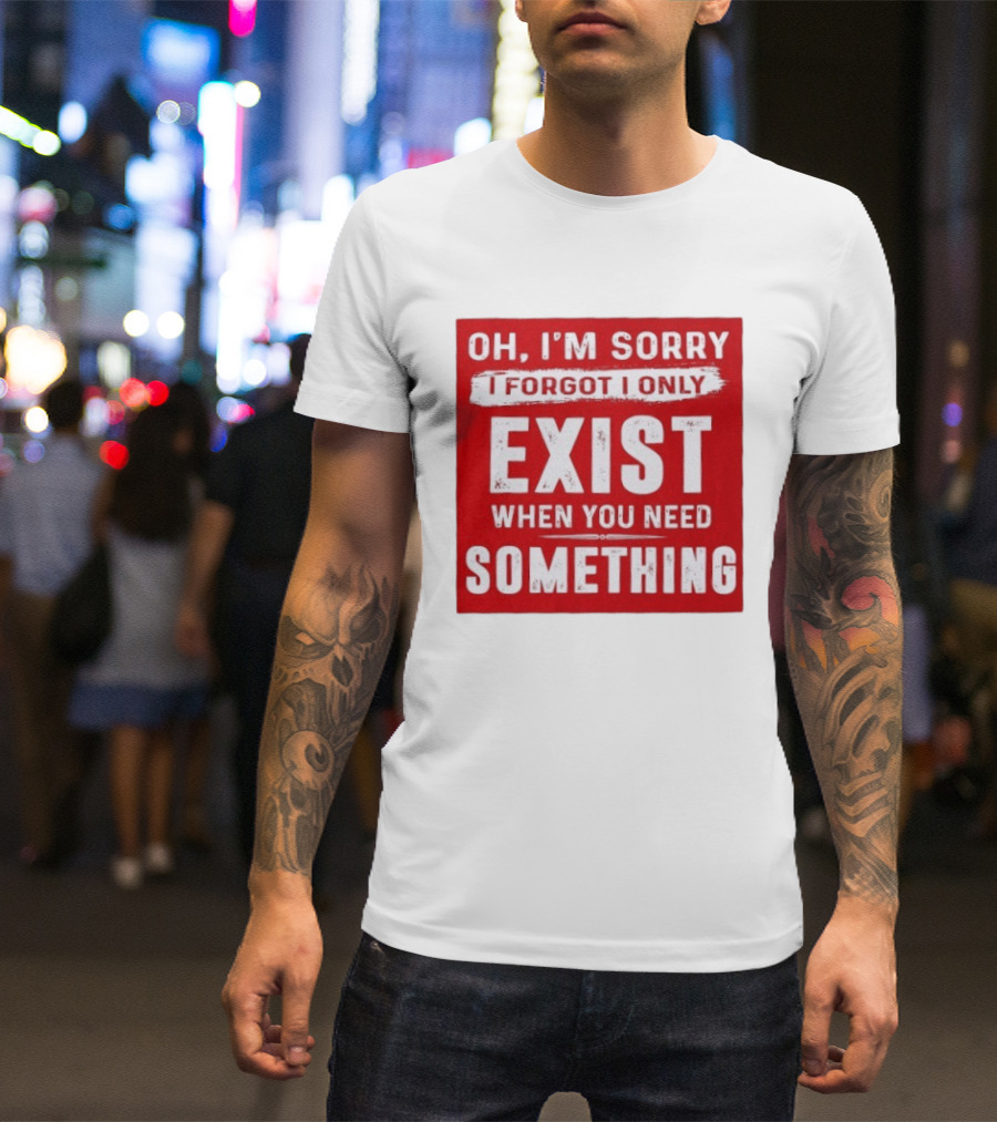 Oh I'm Sorry I Forgot I Only Exist When You Need Something T-Shirt