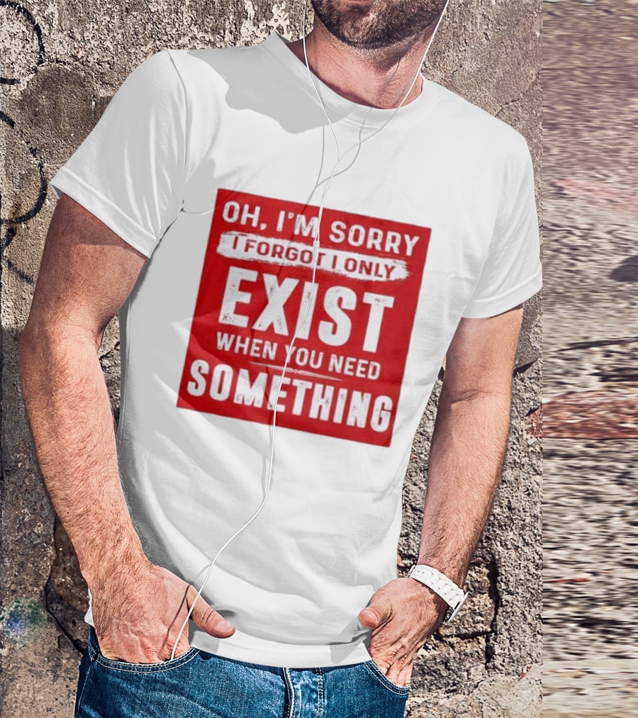 Oh I'm Sorry I Forgot I Only Exist When You Need Something T-Shirt