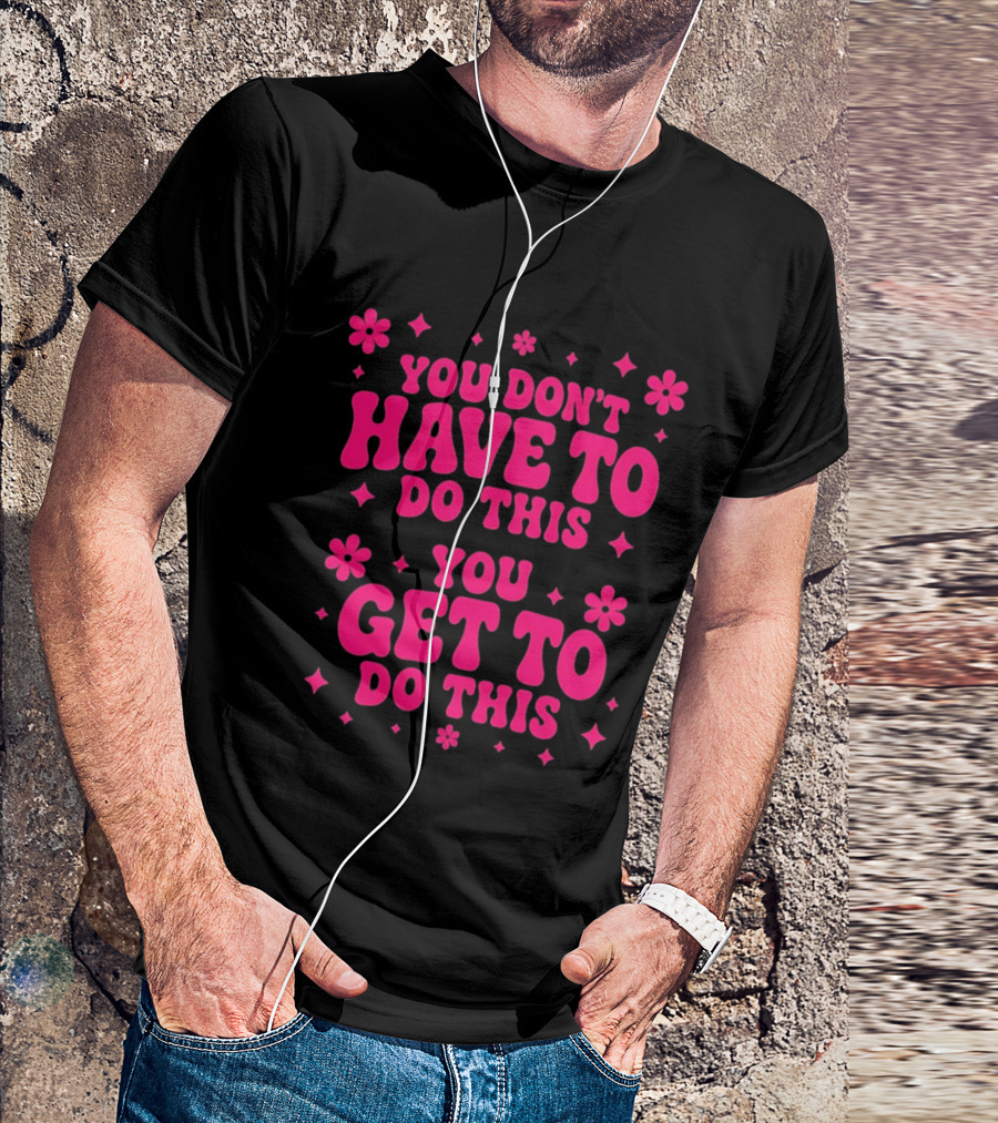 You Don't Have To Do This You Get To Do This Motivational Phrase With Flowers And Stars T-Shirt
