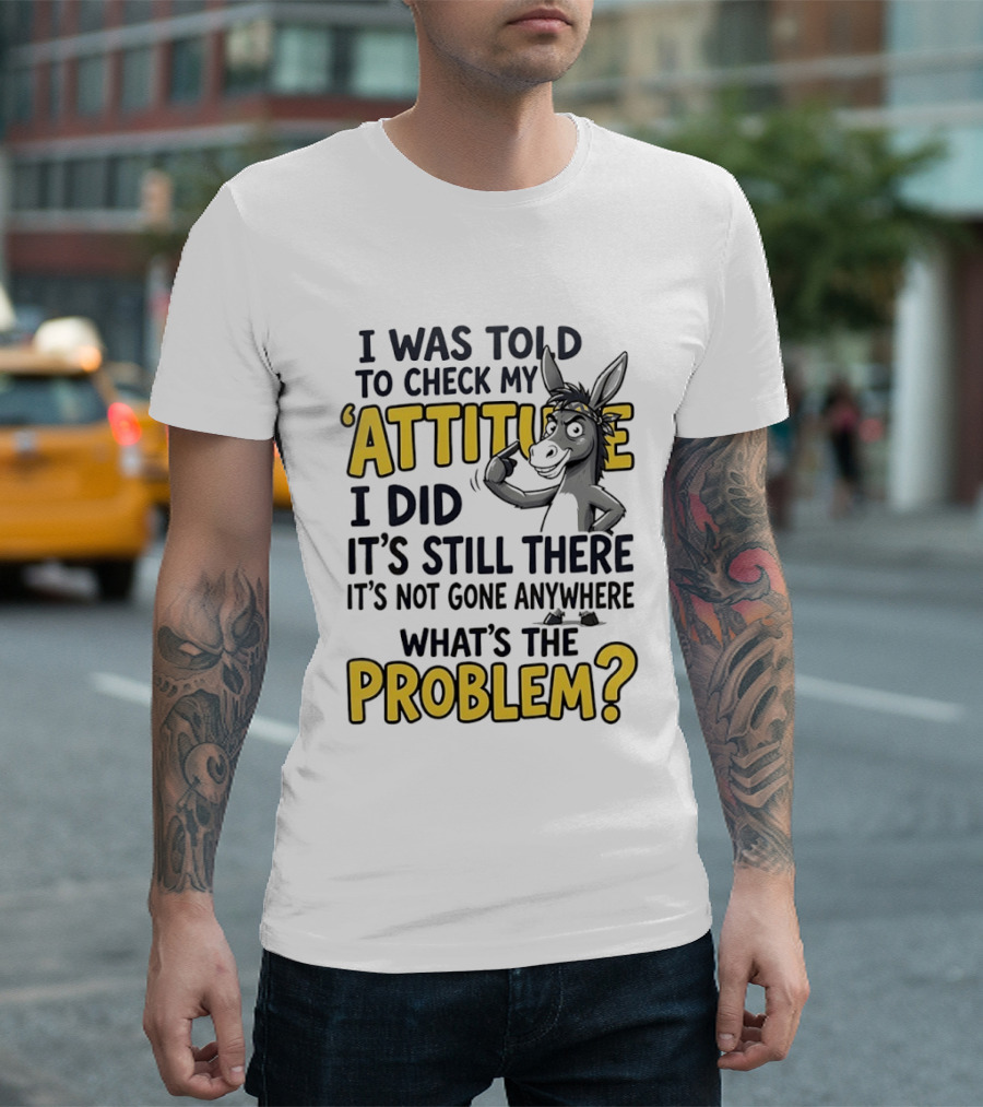 I Was Told To Check My Attitude I Did It's Still There It's Not Gone Anywhere What's The Problem T-Shirt