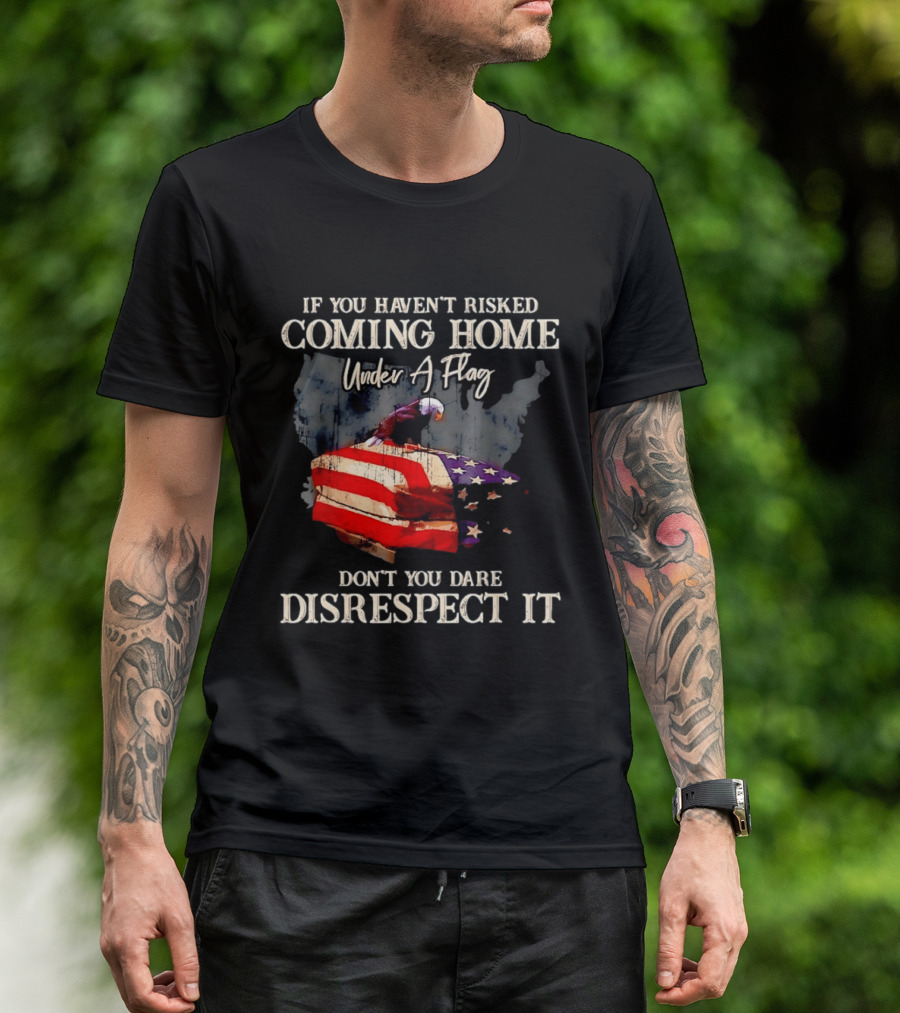 If You Haven't Risked Coming Home Under A Flag Don't You Dare Disrespect It American Flag Bald Eagle T-Shirt