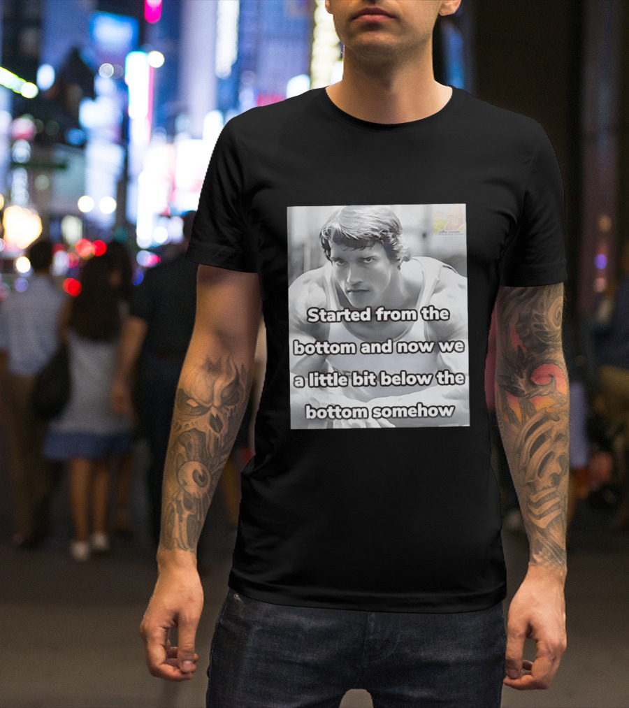 Started From The Bottom And Now We A Little Bit Below The Bottom Somehow Arnold Schwarzenegger T-Shirt