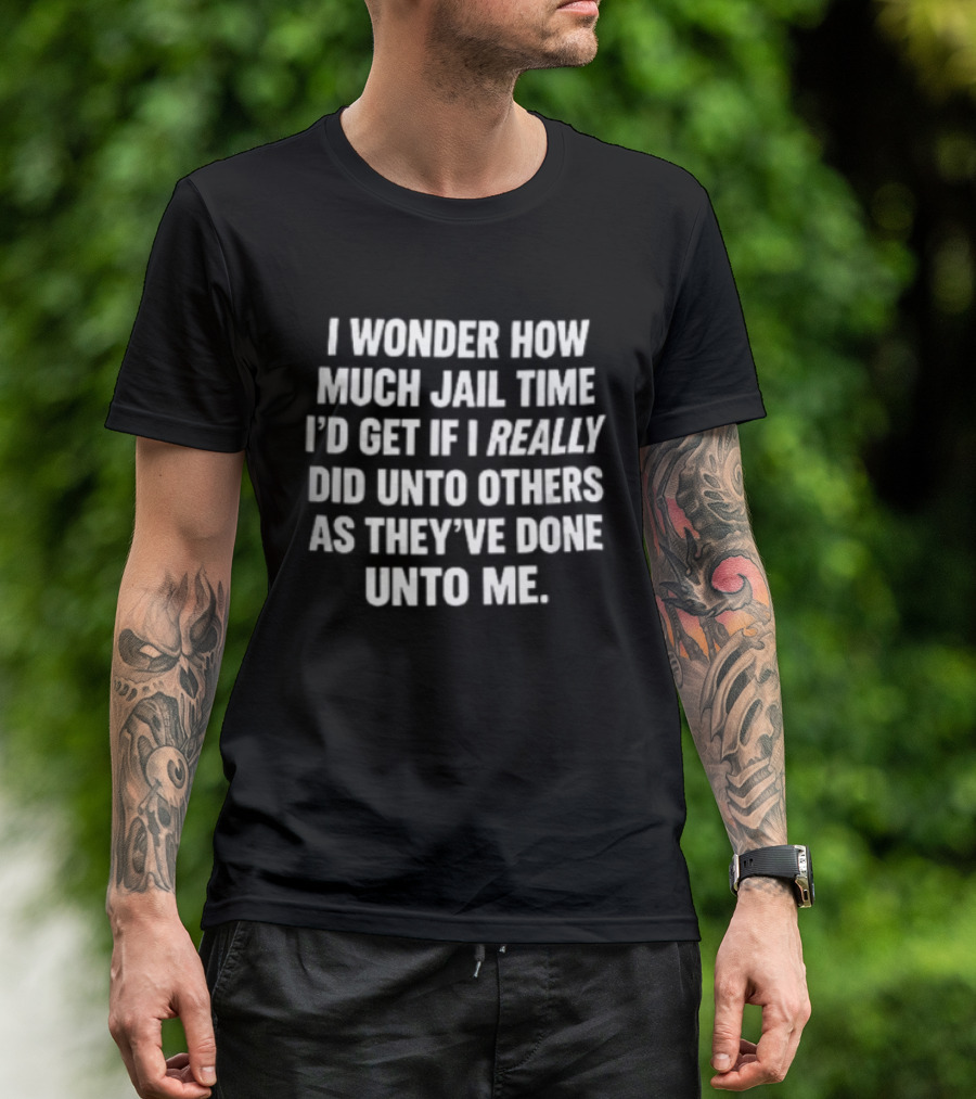 I Wonder How Much Jail Time I'd Get If I Really Did Unto Others As They've Done Unto Me T-Shirt
