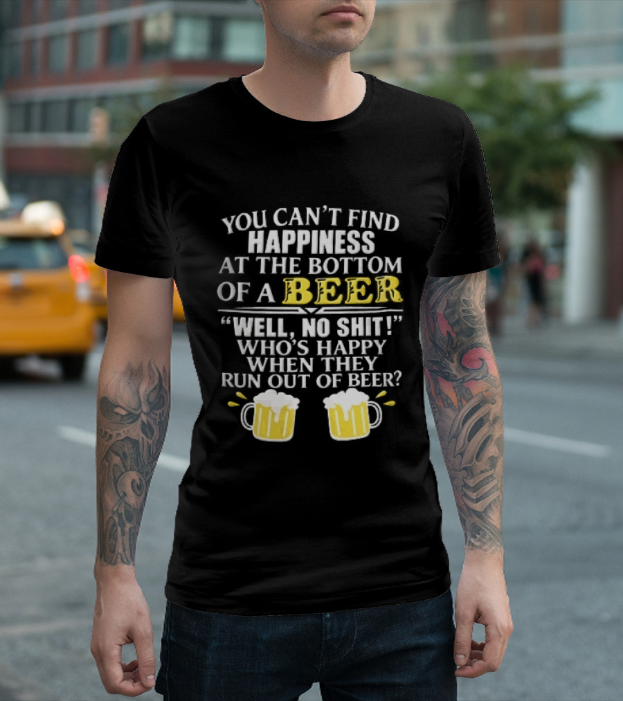 You Cant Find Happiness At The Bottom Of A Beer Well No Shit Whos Happy When They Run Out Two Foamy S T-Shirt