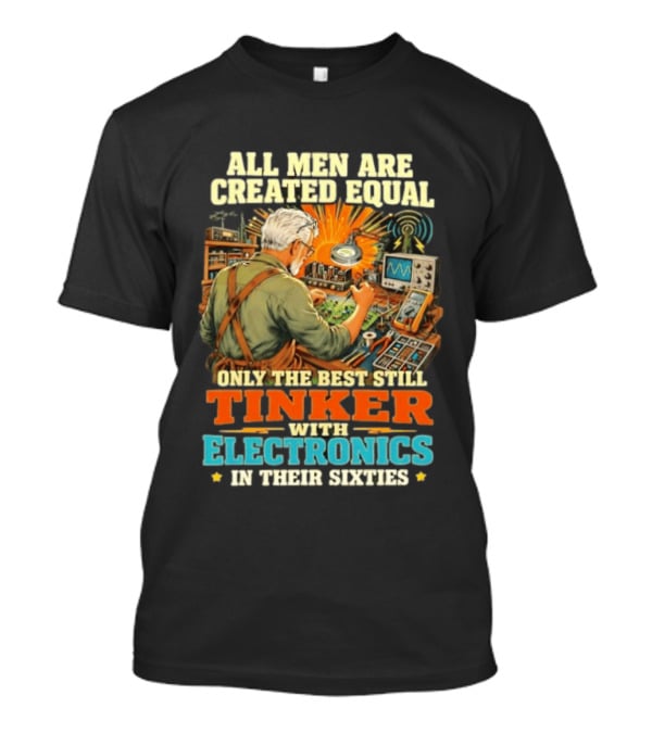 All Men Are Created Equal Only The Best Still Tinker With Electronics In Their Sixties T-Shirt