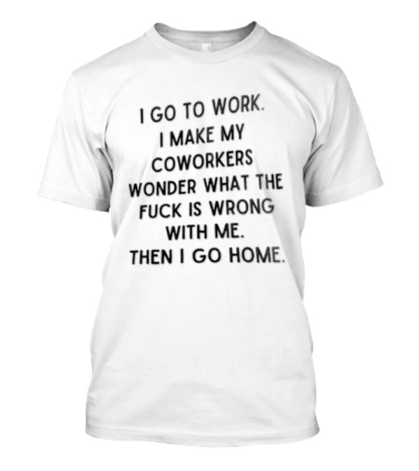 I Go To Work I Make My Coworkers Wonder What The Fuck Is Wrong With Me Then I Go Home T-Shirt