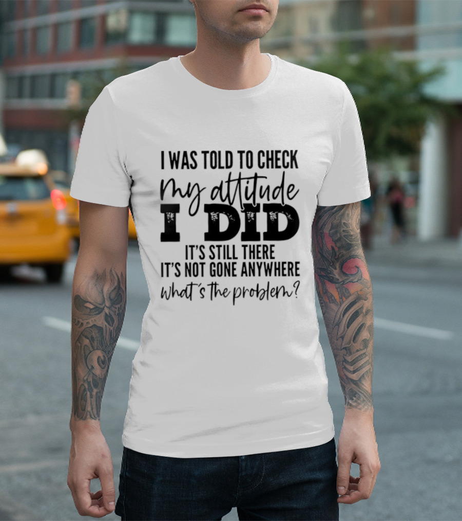I Was Told To Check My Attitude I Did It's Still There It's Not Gone Anywhere What's The Problem T-Shirt