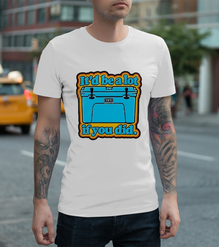 It'd Be A Lot If You Did Yeti Cooler T-Shirt
