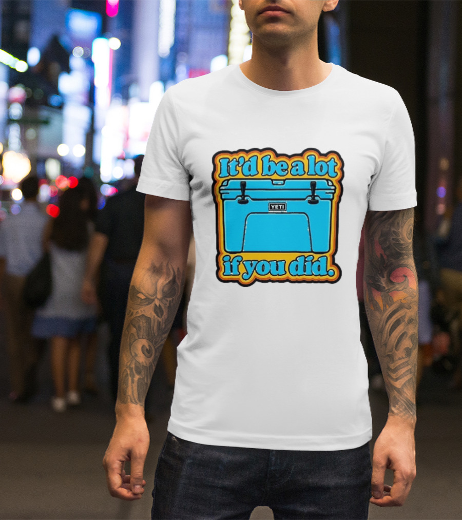 It'd Be A Lot If You Did Yeti Cooler T-Shirt
