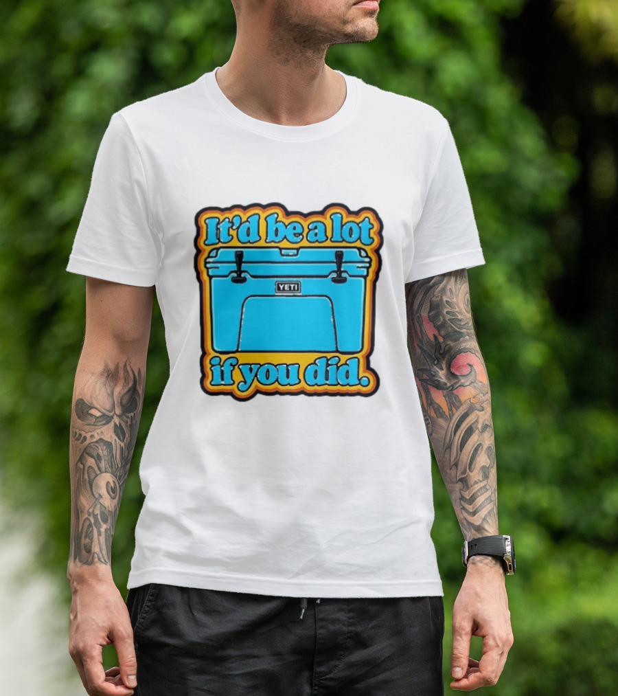 It'd Be A Lot If You Did Yeti Cooler T-Shirt