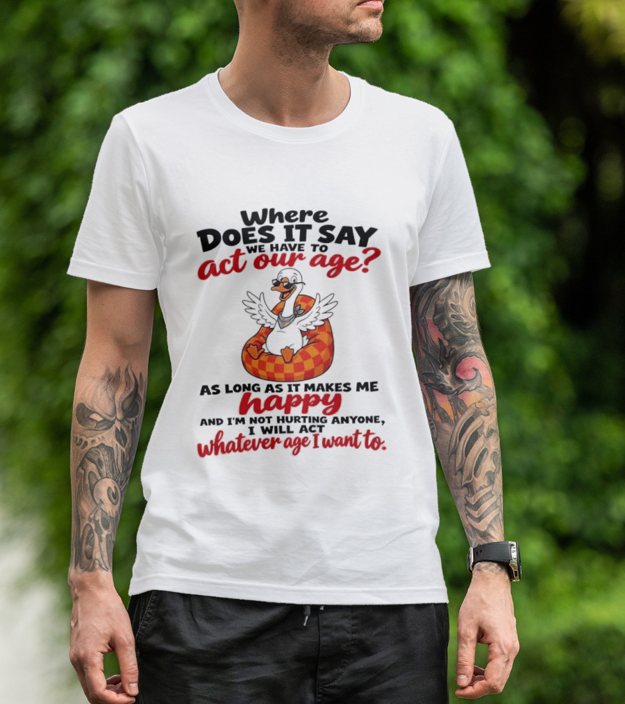 Where Does It Say We Have To Act Our Age Goose As Long As It Makes Me Happy I Will Act Whatever Age I Want To T-Shirt