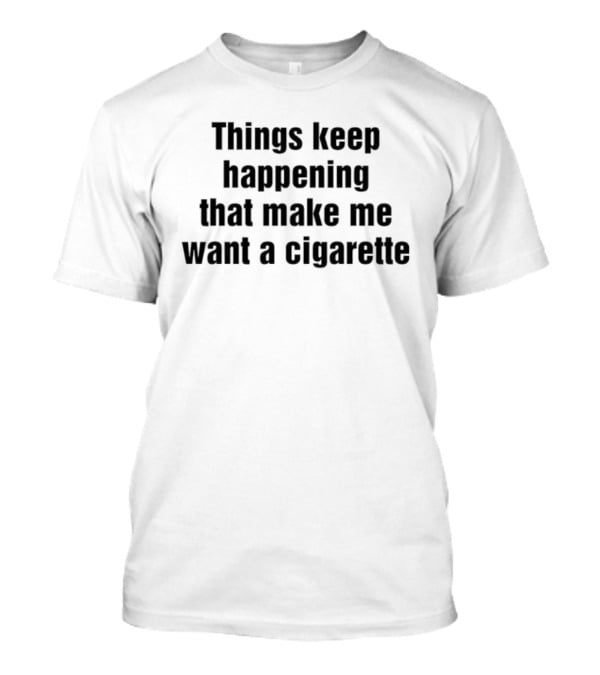 Things Keep Happening That Make Me Want A Cigarette Relatable Humor T-Shirt