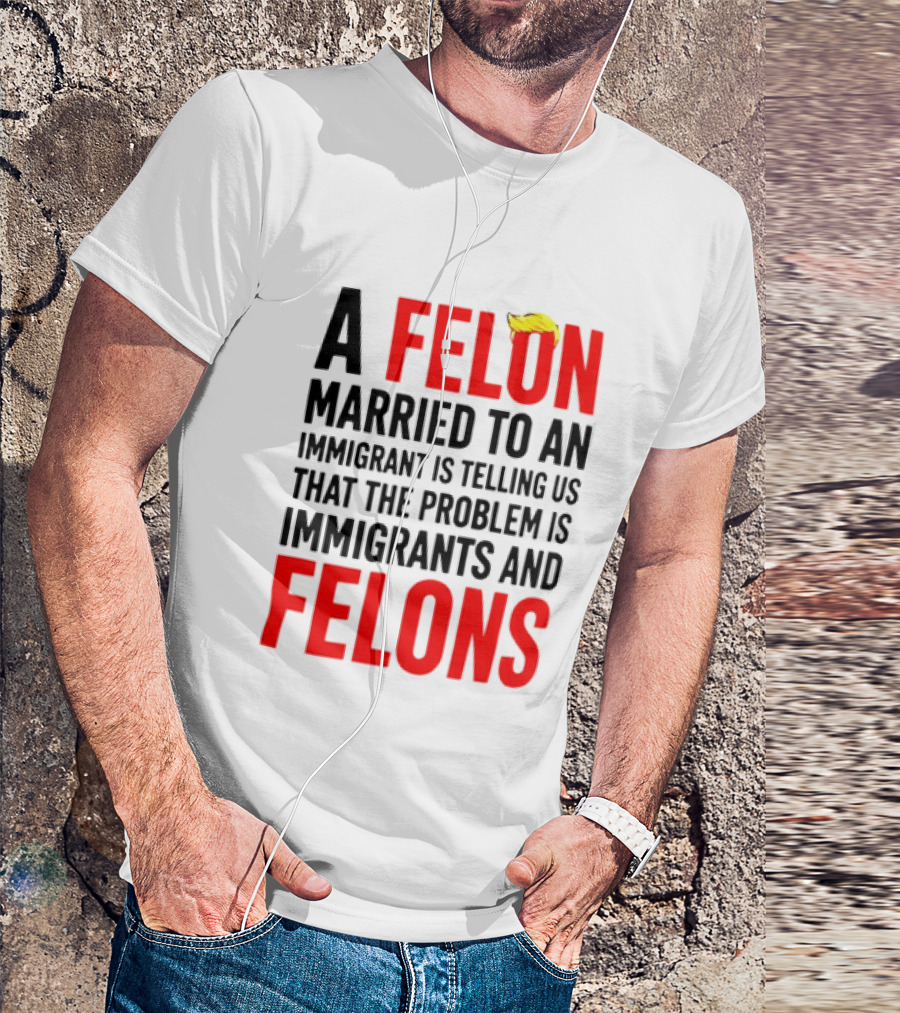 A Felon Married To An Immigrant Is Telling Us The Problem Is Immigrants And Felons T-Shirt