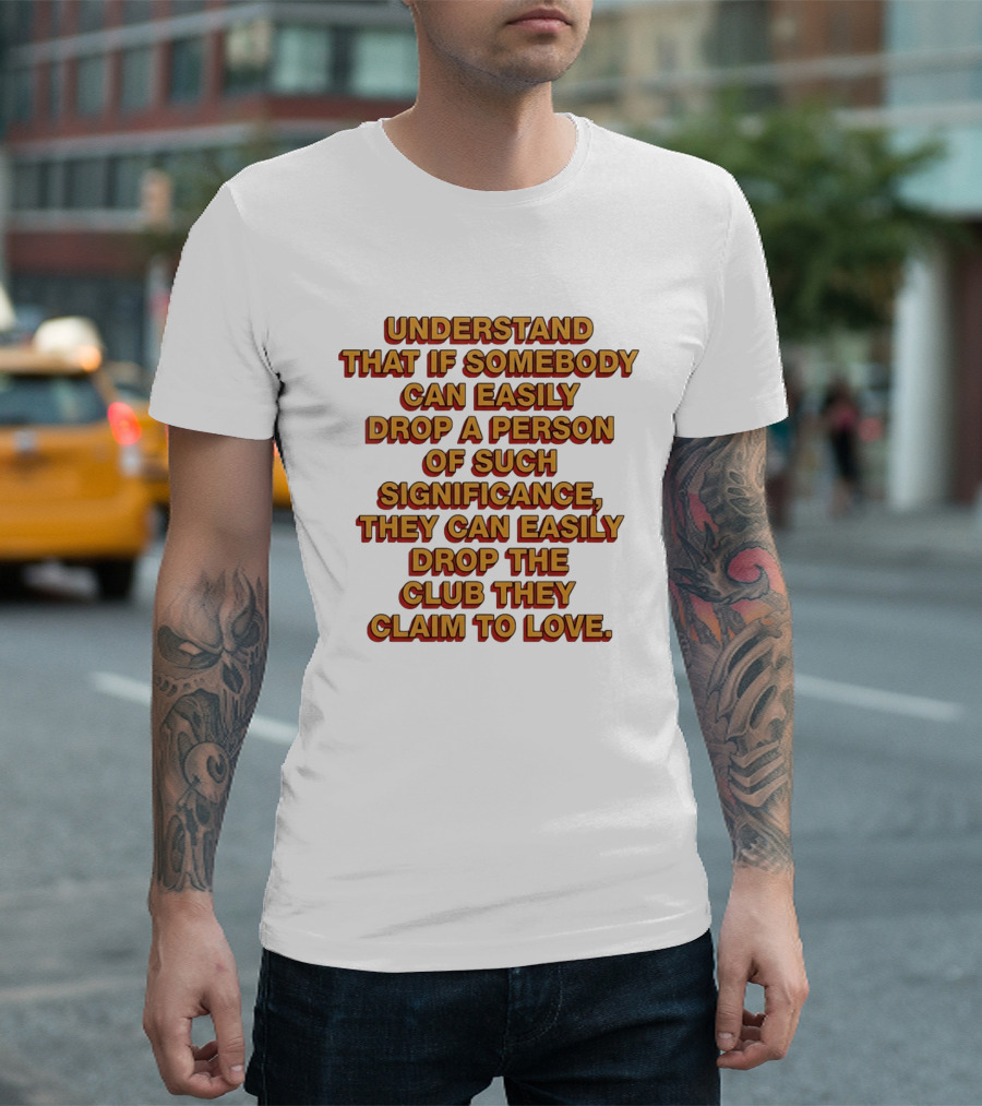 Understand That If Somebody Can Easily Drop A Person Of Such Significance They Can Easily Drop The Club They Claim To Love T-Shirt
