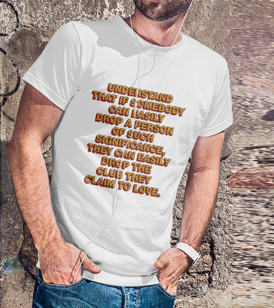 Understand That If Somebody Can Easily Drop A Person Of Such Significance They Can Easily Drop The Club They Claim To Love T-Shirt