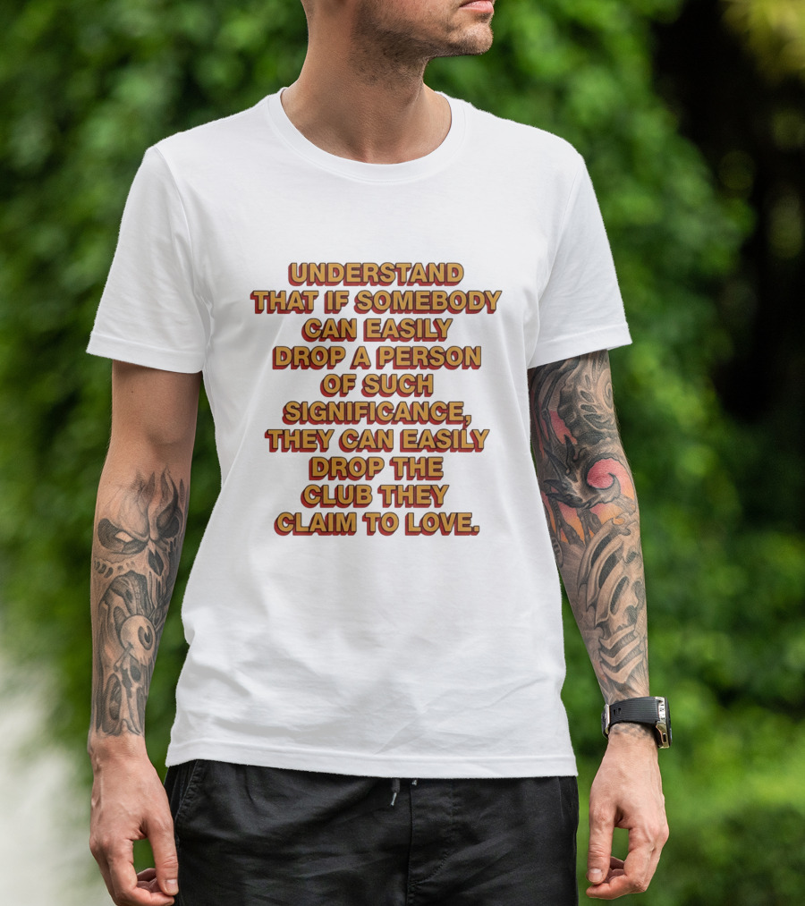 Understand That If Somebody Can Easily Drop A Person Of Such Significance They Can Easily Drop The Club They Claim To Love T-Shirt