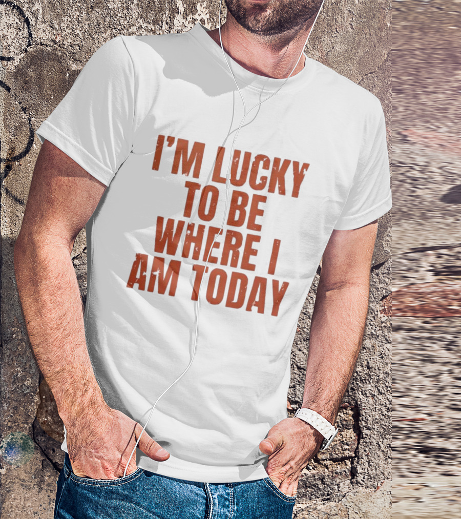 I'm Lucky To Be Where I Am Today Distressed T-Shirt
